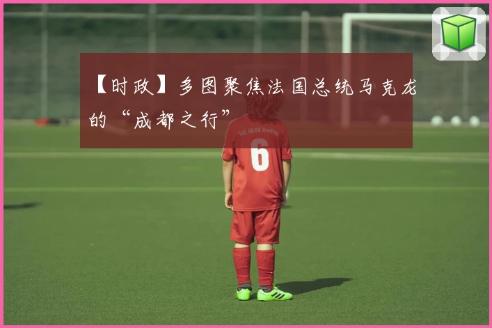 【时政】多图聚焦法国总统马克龙的“成都之行”