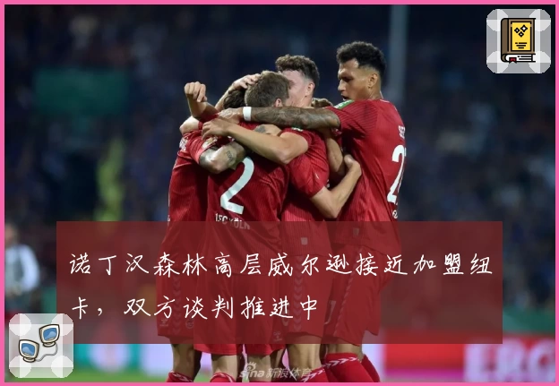 诺丁汉森林高层威尔逊接近加盟纽卡,双方谈判推进中