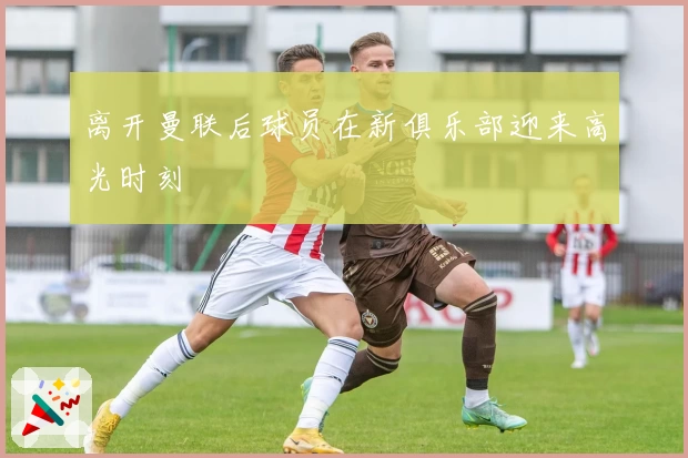 离开曼联后球员在新俱乐部迎来高光时刻