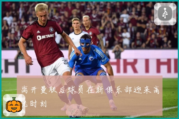离开曼联后球员在新俱乐部迎来高光时刻