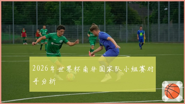 2026年世界杯南非国家队小组赛对手分析