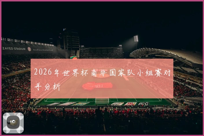 2026年世界杯南非国家队小组赛对手分析
