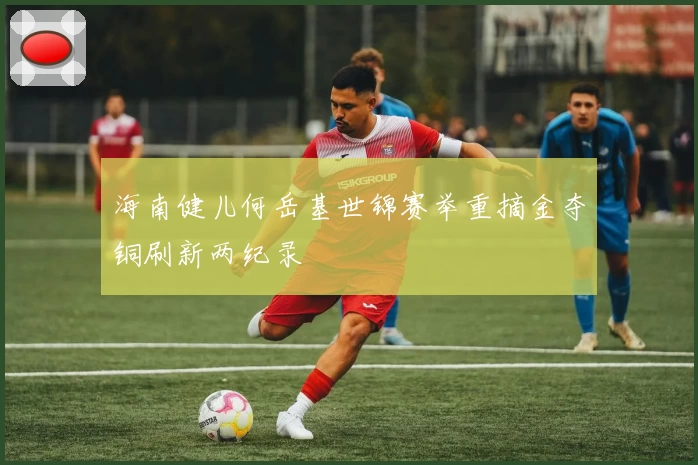 海南健儿何岳基世锦赛举重摘金夺铜刷新两纪录