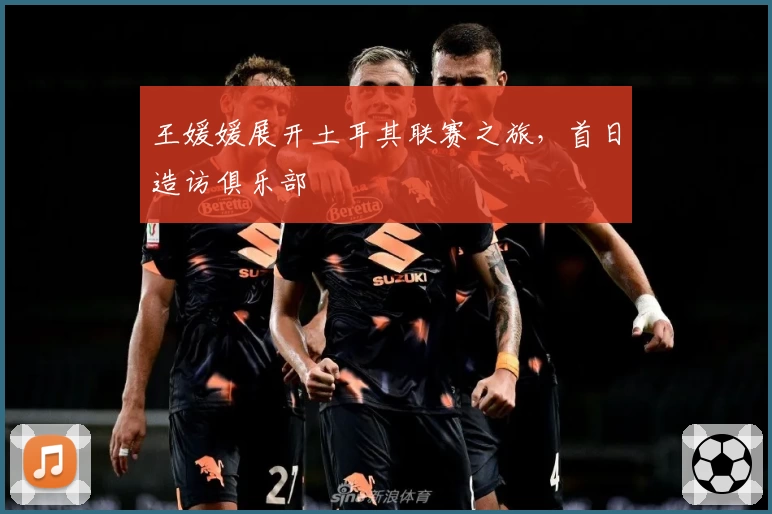 王媛媛展开土耳其联赛之旅，首日造访俱乐部